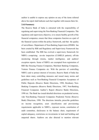auditor is unable to express any opinion on any of the items referred
above his report shall indicate such fact together with reasons there for.
2.6.8 Summary
The Reserve Bank of India is entrusted with the responsibility of
regulating and supervising the Non-Banking Financial Companies. The
regulatory and supervisory objective, is to ensure healthy growth of the
financial companies; ensure that these companies function as a part of
the financial system within the policy framework, and that the quality
of surveillance. Department of Non-Banking Supervision (DNBS) has
been created by RBI and Regulatory and Supervisory Framework has
been established. The RBI has evolved a supervisory framework for
NBFCs comprising       on-site inspection (CAMELS pattern), off-site
monitoring through returns, market intelligence, and auditors'
exception reports. Some of NBFCs are exempted from registration of
RBI like Housing Finance Companies, Merchant Banking Companies,
Venture Finance Companies etc. With the purview of controlling
NBFCs and to protect interest of investor, Reserve Bank of India has
been taken many controlling measures and issued many norms and
guidelines such as Non-Banking Financial Companies Acceptance of
Public Deposits (Reserve Bank) Directions, 1998, Residuary Non-
Banking Companies (Reserve Bank) Directions, 1987, Non-Banking
Financial Companies Auditor‟s Report (Reserve Bank) Directions,
1998 etc. The Bank has issued detailed directions on prudential norms,
vide Non-Banking Financial Companies Prudential Norms (Reserve
Bank) Directions, 1998. The directions interalia, prescribe guidelines
on   income    recognition,   asset   classification   and   provisioning
requirements applicable to NBFCs, exposure norms, constitution of
audit committee, disclosures in the balance sheet, requirement of
capital adequacy, restrictions on investments in land and building and
unquoted shares. Auditors are also directed to mention relevant
 