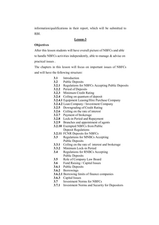 information/qualifications in their report, which will be submitted to
RBI.
                               Lesson-3
Objectives
After this lesson students will have overall picture of NBFCs and able
to handle NBFCs activities independently, able to manage & advise on
practical issues .
The chapters in this lesson will focus on important issues of NBFCs
and will have the following structure:
                3.1     Introduction
                3.2     Public Deposits
                3.2.1 Regulations for NBFCs Accepting Public Deposits
                3.2.2 Period of Deposits
                3.2.3 Minimum Credit Rating
                3.2.4 Ceiling on quantum of deposit
                3.2.4.1 Equipment Leasing/Hire Purchase Company
                3.2.4.2 Loan Company / Investment Company
                3.2.5 Downgrading of Credit Rating
                3.2.6 Ceiling on the rate of interest
                3.2.7 Payment of brokerage
                3.2.8 Lock-in Period and Repayment
                3.2.9 Branches and appointment of agents
                3.2.10 Exempted NBFCs from Public
                        Deposit Regulations
                3.2.11 FCNR Deposits for NBFCs
                3.3     Regulations for MNBCs Accepting
                        Public Deposits
                3.3.1 Ceiling on the rate of interest and brokerage
                3.3.2 Minimum Lock-in Period
                3.4     Regulations for RNBCs Accepting
                        Public Deposits
                3.5     Role of Company Law Board
                3.6     Fund Raising / Capital Issues
                3.6.1 Public Deposits
                3.6.2 Borrowings
                3.6.2.1 Borrowing limits of finance companies
                3.6.3 Capital Issues
                3.7     Investment Norms for NBFCs
                3.7.1 Investment Norms and Security for Depositors
 
