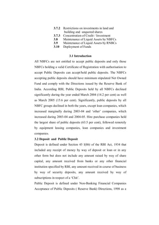 3.7.2 Restrictions on investments in land and
                     building and unquoted shares
               3.7.3 Concentration of Credit / Investment
               3.8   Maintenance of Liquid Assets by NBFCs
               3.9   Maintenance of Liquid Assets by RNBCs
               3.10 Deployment of Funds

                            3.1 Introduction
All NBFCs are not entitled to accept public deposits and only those
NBFCs holding a valid Certificate of Registration with authorisation to
accept Public Deposits can accept/hold public deposits. The NBFCs
accepting public deposits should have minimum stipulated Net Owned
Fund and comply with the Directions issued by the Reserve Bank of
India. According RBI, Public Deposits held by all NBFCs declined
significantly during the year ended March 2004 (14.2 per cent) as well
as March 2005 (15.6 per cent). Significantly, public deposits by all
NBFC groups declined in both the years, except loan companies, which
increased marginally during 2003-04 and „other‟ companies, which
increased during 2003-04 and 2004-05. Hire purchase companies held
the largest share of public deposits (63.5 per cent), followed remotely
by equipment leasing companies, loan companies and investment
companies.
3.2 Deposit and Public Deposit
Deposit is defined under Section 45 I(bb) of the RBI Act, 1934 that
included any receipt of money by way of deposit or loan or in any
other form but does not include any amount raised by way of share
capital, any amount received from banks or any other financial
institution specified by RBI, any amount received in course of business
by way of security deposits, any amount received by way of
subscriptions in respect of a „Chit‟.
Public Deposit is defined under Non-Banking Financial Companies
Acceptance of Public Deposits ( Reserve Bank) Directions, 1998 as a
 