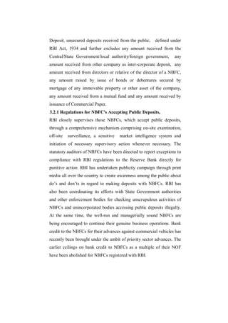 Deposit, unsecured deposits received from the public,   defined under
RBI Act, 1934 and further excludes any amount received from the
Central/State Government/local authority/foreign government,      any
amount received from other company as inter-corporate deposit, any
amount received from directors or relative of the director of a NBFC,
any amount raised by issue of bonds or debentures secured by
mortgage of any immovable property or other asset of the company,
any amount received from a mutual fund and any amount received by
issuance of Commercial Paper.
3.2.1 Regulations for NBFC's Accepting Public Deposits,
RBI closely supervises those NBFCs, which accept public deposits,
through a comprehensive mechanism comprising on-site examination,
off-site   surveillance, a sensitive   market intelligence system and
initiation of necessary supervisory action whenever necessary. The
statutory auditors of NBFCs have been directed to report exceptions to
compliance with RBI regulations to the Reserve Bank directly for
punitive action. RBI has undertaken publicity campaign through print
media all over the country to create awareness among the public about
do‟s and don‟ts in regard to making deposits with NBFCs. RBI has
also been coordinating its efforts with State Government authorities
and other enforcement bodies for checking unscrupulous activities of
NBFCs and unincorporated bodies accessing public deposits illegally.
At the same time, the well-run and managerially sound NBFCs are
being encouraged to continue their genuine business operations. Bank
credit to the NBFCs for their advances against commercial vehicles has
recently been brought under the ambit of priority sector advances. The
earlier ceilings on bank credit to NBFCs as a multiple of their NOF
have been abolished for NBFCs registered with RBI.
 