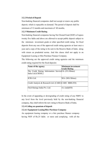 3.2.2 Period of Deposit
Non-banking financial companies shall not accept or renew any public
deposit, which is repayable on demand. The period of deposit shall be
minimum of 12 months and maximum of 60 months.
3.2.3 Minimum Credit Rating
Non-banking financial companies having Net Owned Fund (NOF) of rupees
twenty five lakhs and above are allowed to accept public deposit subject to
the minimum investment grade or other specified credit rating for fixed
deposits from any one of the approved credit rating agencies at least once a
year and a copy of the rating to be sent to the Reserve Bank of India along
with return on prudential norms. And this clause shall not apply to an
Equipment Leasing or Hire Purchase Finance Company.
The following are the approved credit rating agencies and the minimum
credit rating required for the fixed deposits:
        Name of the agency                   Minimum investment
                                             Grade Rating
        The Credit Rating Information Services of(FA Minus)
                                             FA-
        India Ltd.(CRISIL)

        ICRA Ltd.                                MA- (MA Minus)

        Credit Analysis & Research Ltd. (CARE) CARE BBB (FD)

        Fitch Ratings India Pvt. Ltd.            tA- (ind)(FD)



In the event of upgrading or downgrading of credit rating of any NBFC to
any level from the level previously held by the non-banking financial
company, they shall inform the new rating to Reserve Bank of India.
3.2.4 Ceiling on quantum of deposit
3.2.4.1 Equipment Leasing/Hire Purchase Company
An equipment leasing company or a hire purchase finance company
having NOF of Rs.25 lakhs or more and complying with all the
 