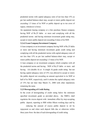 prudential norms with capital adequacy ratio of not less than 15% as
per last audited balance-sheet may, accept or renew public deposit not
exceeding 1.5 times of its NOF or public deposit up to ten crore of
rupees, whichever is lower.
An equipment leasing company or a hire purchase finance company
having NOF of Rs.25 lakhs        or more and complying with all the
prudential norms and having minimum investment grade rating may,
accept or renew public deposit not exceeding 4 times of its NOF.
3.2.4.2 Loan Company/Investment Company
A loan company or an investment company having NOF of Rs.25 lakhs
or more and having minimum investment grade credit rating and
complying with all the prudential norms with capital adequacy ratio of
not less than 15% as per last audited balance-sheet may, accept or
renew public deposit not exceeding 1.5 times of its NOF.
A loan company or an investment company which complies with all
the prudential norms and having      NOF of Rs.25 lakhs or more and
having    AA (double A) or A (single A) grade credit rating but not
having capital adequacy ratio of 15% was allowed to accept or renew
the public deposit not exceeding an amount equivalent to its NOF or
half of its NOF, respectively, until it attains the capital adequacy ratio
of 15% but not later than March 31, 2000 with other stipulations
remaining the same.
3.2.5 Downgrading of Credit Rating
In the event of downgrading of credit rating below the minimum
specified investment grade as provided above,          the NBFCs shall
regularise the excess deposit with immediate effect by stop accepting
public deposit, reporting to RBI within fifteen working days and by
         reducing the amount of excess public deposit to nil by
repayment as and when such deposit falls due or otherwise within
three years from the date of such downgrading of credit rating.
 