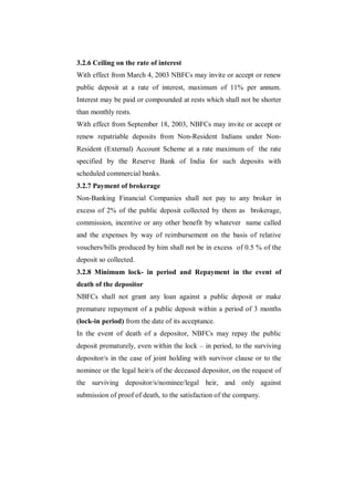 3.2.6 Ceiling on the rate of interest
With effect from March 4, 2003 NBFCs may invite or accept or renew
public deposit at a rate of interest, maximum of 11% per annum.
Interest may be paid or compounded at rests which shall not be shorter
than monthly rests.
With effect from September 18, 2003, NBFCs may invite or accept or
renew repatriable deposits from Non-Resident Indians under Non-
Resident (External) Account Scheme at a rate maximum of the rate
specified by the Reserve Bank of India for such deposits with
scheduled commercial banks.
3.2.7 Payment of brokerage
Non-Banking Financial Companies shall not pay to any broker in
excess of 2% of the public deposit collected by them as brokerage,
commission, incentive or any other benefit by whatever name called
and the expenses by way of reimbursement on the basis of relative
vouchers/bills produced by him shall not be in excess of 0.5 % of the
deposit so collected.
3.2.8 Minimum lock- in period and Repayment in the event of
death of the depositor
NBFCs shall not grant any loan against a public deposit or make
premature repayment of a public deposit within a period of 3 months
(lock-in period) from the date of its acceptance.
In the event of death of a depositor, NBFCs may repay the public
deposit prematurely, even within the lock – in period, to the surviving
depositor/s in the case of joint holding with survivor clause or to the
nominee or the legal heir/s of the deceased depositor, on the request of
the surviving depositor/s/nominee/legal heir, and only against
submission of proof of death, to the satisfaction of the company.
 