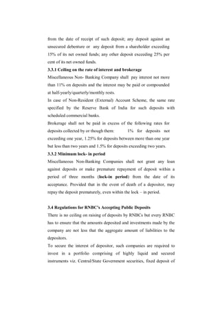 from the date of receipt of such deposit; any deposit against an
unsecured debenture or any deposit from a shareholder exceeding
15% of its net owned funds; any other deposit exceeding 25% per
cent of its net owned funds.
3.3.1 Ceiling on the rate of interest and brokerage
Miscellaneous Non- Banking Company shall pay interest not more
than 11% on deposits and the interest may be paid or compounded
at half-yearly/quarterly/monthly rests.
In case of Non-Resident (External) Account Scheme, the same rate
specified by the Reserve Bank of India for such deposits with
scheduled commercial banks.
Brokerage shall not be paid in excess of the following rates for
deposits collected by or though them:        1% for deposits not
exceeding one year, 1.25% for deposits between more than one year
but less than two years and 1.5% for deposits exceeding two years.
3.3.2 Minimum lock- in period
Miscellaneous Non-Banking Companies shall not grant any loan
against deposits or make premature repayment of deposit within a
period of three months (lock-in period) from the date of its
acceptance. Provided that in the event of death of a depositor, may
repay the deposit prematurely, even within the lock – in period.


3.4 Regulations for RNBC's Accepting Public Deposits
There is no ceiling on raising of deposits by RNBCs but every RNBC
has to ensure that the amounts deposited and investments made by the
company are not less that the aggregate amount of liabilities to the
depositors.
To secure the interest of depositor, such companies are required to
invest in a portfolio comprising of highly liquid and secured
instruments viz. Central/State Government securities, fixed deposit of
 