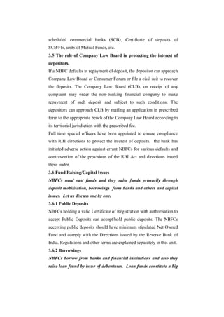 scheduled commercial banks (SCB), Certificate of deposits of
SCB/FIs, units of Mutual Funds, etc.
3.5 The role of Company Law Board in protecting the interest of
depositors.
If a NBFC defaults in repayment of deposit, the depositor can approach
Company Law Board or Consumer Forum or file a civil suit to recover
the deposits. The Company Law Board (CLB), on receipt of any
complaint may order the non-banking financial company to make
repayment of such deposit and subject to such conditions. The
depositors can approach CLB by mailing an application in prescribed
form to the appropriate bench of the Company Law Board according to
its territorial jurisdiction with the prescribed fee.
Full time special officers have been appointed to ensure compliance
with RBI directions to protect the interest of deposits. the bank has
initiated adverse action against errant NBFCs for various defaults and
contravention of the provisions of the RBI Act and directions issued
there under.
3.6 Fund Raising/Capital Issues
NBFCs need vast funds and they raise funds primarily through
deposit mobilisation, borrowings from banks and others and capital
issues. Let us discuss one by one.
3.6.1 Public Deposits
NBFCs holding a valid Certificate of Registration with authorisation to
accept Public Deposits can accept/hold public deposits. The NBFCs
accepting public deposits should have minimum stipulated Net Owned
Fund and comply with the Directions issued by the Reserve Bank of
India. Regulations and other terms are explained separately in this unit.
3.6.2 Borrowings
NBFCs borrow from banks and financial institutions and also they
raise loan frund by issue of debentures. Loan funds constitute a big
 