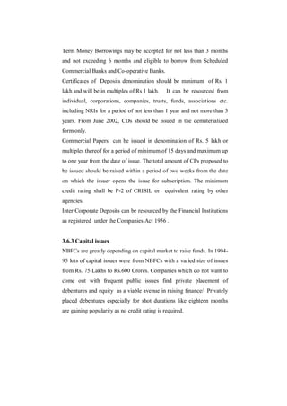 Term Money Borrowings may be accepted for not less than 3 months
and not exceeding 6 months and eligible to borrow from Scheduled
Commercial Banks and Co-operative Banks.
Certificates of Deposits denomination should be minimum of Rs. 1
lakh and will be in multiples of Rs 1 lakh.    It can be resourced from
individual, corporations, companies, trusts, funds, associations etc.
including NRIs for a period of not less than 1 year and not more than 3
years. From June 2002, CDs should be issued in the dematerialized
form only.
Commercial Papers can be issued in denomination of Rs. 5 lakh or
multiples thereof for a period of minimum of 15 days and maximum up
to one year from the date of issue. The total amount of CPs proposed to
be issued should be raised within a period of two weeks from the date
on which the issuer opens the issue for subscription. The minimum
credit rating shall be P-2 of CRISIL or equivalent rating by other
agencies.
Inter Corporate Deposits can be resourced by the Financial Institutions
as registered under the Companies Act 1956 .


3.6.3 Capital issues
NBFCs are greatly depending on capital market to raise funds. In 1994-
95 lots of capital issues were from NBFCs with a varied size of issues
from Rs. 75 Lakhs to Rs.600 Crores. Companies which do not want to
come out with frequent public issues find private placement of
debentures and equity as a viable avenue in raising finance/ Privately
placed debentures especially for shot durations like eighteen months
are gaining popularity as no credit rating is required.
 