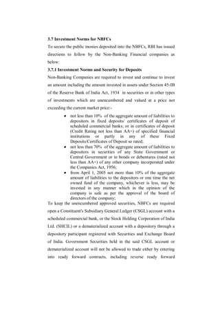 3.7 Investment Norms for NBFCs
To secure the public monies deposited into the NBFCs, RBI has issued
directions to follow by the Non-Banking Financial companies as
below:
3.7.1 Investment Norms and Security for Deposits
Non-Banking Companies are required to invest and continue to invest
an amount including the amount invested in assets under Section 45-IB
of the Reserve Bank of India Act, 1934 in securities or in other types
of investments which are unencumbered and valued at a price not
exceeding the current market price:-
          not less than 10% of the aggregate amount of liabilities to
           depositors in fixed deposits/ certificates of deposit of
           scheduled commercial banks; or in certificates of deposit
           (Credit Rating not less than AA+) of specified financial
           institutions or partly in any of these Fixed
           Deposits/Certificates of Deposit so rated;
        not less than 70% of the aggregate amount of liabilities to
           depositors in securities of any State Government or
           Central Government or in bonds or debentures (rated not
           less than AA+) of any other company incorporated under
           the Companies Act, 1956;
        from April 1, 2005 not more than 10% of the aggregate
           amount of liabilities to the depositors or one time the net
           owned fund of the company, whichever is less, may be
           invested in any manner which in the opinion of the
           company is safe as per the approval of the board of
           directors of the company;
To keep the unencumbered approved securities, NBFCs are required
open a Constituent's Subsidiary General Ledger (CSGL) account with a
scheduled commercial bank, or the Stock Holding Corporation of India
Ltd. (SHCIL) or a dematerialized account with a depository through a
depository participant registered with Securities and Exchange Board
of India. Government Securities held in the said CSGL account or
dematerialized account will not be allowed to trade either by entering
into ready forward contracts, including reverse ready forward
 