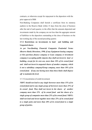 contracts, or otherwise except for repayment to the depositors with the
prior approval of RBI
Non-Banking Companies shall furnish a certificate from its statutory
auditors to the Reserve Bank within 15 days from the close of business
after the end of each quarter, to the effect that the amounts deposited and
investments made by the company are not less than the aggregate amount
of liabilities to the depositors outstanding at the close of business on the
last working day of the second preceding quarter.
3.7.2 Restrictions on investments in land           and building and
Unquoted shares
As per Non-Banking Financial Companies Prudential Norms
(Reserve Bank) Directions, 1998, if any Equipment leasing company
or hire purchase finance company or Loan company or investment
company is accepting public deposit, they shall not invest in land or
building, except for its own use, more than 10% of its owned fund
and shall not invest in unquoted shares of another company, which
is not a subsidiary company/Group company, more than 10% of its
owned fund. If any one having more than these limits shall dispose
off to maintain the level.

3.7.3 Concentration of credit/investment

NBFC should not lend to any single borrower more than 15% of its
owned fund and to any single group of borrowers more than 25% of
its owned fund. They shall not invest in the shares of another
company more than 15% of its owned fund and the shares of a
single group of companies more than 25% of its owned fund. NBFCs
shall not lend and invest together more than 25% of its owned fund
to a single party and more than 40% of its owned fund to a single
group of parties.
 