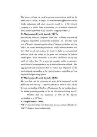 The above ceilings on credit/investment concentration shall not be
applicable to a RNBC in respect of investments in approved securities,
bonds, debentures and other securities issued by           a Government
company or a public financial institution or a scheduled commercial
bank; and an investment in any Insurance company by NBFCs.
3.8 Maintenance of Liquid Assets by NBFCs
Non-banking financial companies other than residuary non-banking
companies required to maintain the investment not less than 5 per
cent of deposits outstanding at the close of business on the last working
day of the second preceding quarter and subject to the conditions that
they shall invest and continue to invest in India in unencumbered
approved securities valued at the price not exceeding the current
market price. Such investments at the close of business on any day
shall not be less than 10% in approved securities and the remaining in
unencumbered term deposits in any scheduled commercial bank. The
aggregate of such investments shall not be less than 15 percent of the
public deposit, outstanding at the close of business on the last working
day of second preceding quarter.
3.9 Maintenance of Liquid Assets by RNBCs
RBI specified that the percentage of assets to be maintained by the
Residuary Non-Banking Companies (RNBCs) shall be 10% of the
deposits outstanding at the close of business on the last working day of
the second preceding quarter, i.e. for the third quarter starting from 1 st
        October shall me maintained at 10% of the deposits
outstanding as at 30th June.
3.10 Deployment of Funds
NBFC‟s mobilise funds from depositors just as commercial banks do.
NBFC‟s disperse these funds through:
 
