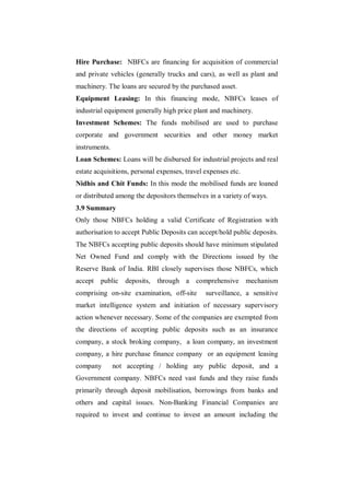 Hire Purchase: NBFCs are financing for acquisition of commercial
and private vehicles (generally trucks and cars), as well as plant and
machinery. The loans are secured by the purchased asset.
Equipment Leasing: In this financing mode, NBFCs leases of
industrial equipment generally high price plant and machinery.
Investment Schemes: The funds mobilised are used to purchase
corporate and government securities and other money market
instruments.
Loan Schemes: Loans will be disbursed for industrial projects and real
estate acquisitions, personal expenses, travel expenses etc.
Nidhis and Chit Funds: In this mode the mobilised funds are loaned
or distributed among the depositors themselves in a variety of ways.
3.9 Summary
Only those NBFCs holding a valid Certificate of Registration with
authorisation to accept Public Deposits can accept/hold public deposits.
The NBFCs accepting public deposits should have minimum stipulated
Net Owned Fund and comply with the Directions issued by the
Reserve Bank of India. RBI closely supervises those NBFCs, which
accept   public deposits, through a comprehensive mechanism
comprising on-site examination, off-site       surveillance, a sensitive
market intelligence system and initiation of necessary supervisory
action whenever necessary. Some of the companies are exempted from
the directions of accepting public deposits such as an insurance
company, a stock broking company, a loan company, an investment
company, a hire purchase finance company or an equipment leasing
company        not accepting / holding any public deposit, and a
Government company. NBFCs need vast funds and they raise funds
primarily through deposit mobilisation, borrowings from banks and
others and capital issues. Non-Banking Financial Companies are
required to invest and continue to invest an amount including the
 