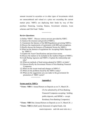 amount invested in securities or in other types of investments which
are unencumbered and valued at a price not exceeding the current
market price. NBFCs are deploying their funds by way of Hire
purchase financing, Leasing finance, Investment schemes, Loan
schemes and Chit Fund / Nidhis.
                             ---------------
Review Questions:
1) Define 'NBFC'. Discuss various services provided by NBFC.
2) Analyse the structure and growth of NBFCs.
3) Enumerate the features of the RBI Regulations governing NBFCs.
4) Discuss the requirements of registration with RBI and exemptions.
5) Briefly discuss the features of Prudential Norms for NBFCs.
6) What are the features of regulations for Accepting Public Deposits
   by NBFCs?
7) Explain the Asset Classifications and provision norms.
8) Discuss the matters to be included in the Auditors Report of NBFCs.
9) Credit Rating Agencies and NBFCs: Explain the relationship and
    why?
10) What are methods of fund raising adopted by NBFCs in India?
11) Discuss briefly the Investment Norms of Non-Banking Financial
    Companies.
12) What are the recent trend and changes in NBFCs?
13) What are the problems faced by the NBFCs today?
14) What are the suggestions you can make to the government for
    promotion of NBFC sector?
               ---------------
                             Appendix-1
Forms used by NBFCs
* Form - NBS 1: Annual Return on Deposits as on 31, March 20. .
                             (To be submitted by all Non-Banking
                             Financial Companies accepting / holding
                             public deposits, and MNBCs - except
                             Residuary Non-Banking Companies)
* Form - NBS 1A: (Annual Return on Deposits as on 31, March 20. .)
* Form - NBS 2: (Half yearly Statement of capital funds, risk
                         assets/exposures and risk asset ratio etc.,)
 