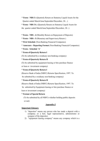 * Form - NBS 3: (Quarterly Return on Statutory Liquid Assets for the
 Quarter ended March/June/September/December, 20…)
* Form - NBS 3A: (Quarterly Return on Statutory Liquid Assets for
the quarter ended March/June/September/December, 20. .)


* Form - NBS - 4 (Monthly Return on Repayment of Deposits)
* Form - NBS - 5 (Monetary and Supervisory Return )
* First Schedule (Non-Banking Financial Companies)
* Annexure - Reporting Format (Non-Banking Financial Companies)
* Form - Schedule 'A'
* Form of Quarterly Return I
(To be submitted by a residuary non-banking company)
* Form of Quarterly Return II
(To be submitted by equipment leasing or hire purchase finance
or loan or investment company)
* Form of Quarterly Return I
(Reserve Bank of India (NBFC) Returns Specification, 1997. To
be submitted by a residuary non-banking company)
* Form of Quarterly Return II
(Reserve Bank of India (NBFC) Returns Specification, 1997. To
be submitted by Equipment leasing or hire purchase finance or
loan or investment company)
* Format of Special Return
  (To be submitted by all NBFCs whether holding public deposits
   or not)
                              Appendix-2
Important Glossary
   1) "depositor" means any person who has made a deposit with a
      company; or a heir, legal representative, administrator or
      assignee of the depositor.
   2) "equipment leasing company" means any company which is a
 