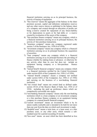 financial institution carrying on as its principal business, the
    activity of leasing of equipment.
3) "free reserves" means the aggregate of the balance in the share
    premium account, capital and debenture redemption reserves
    and any other reserve shown or published in the balance sheet
    of a company and created through an allocation of profits not
    being a reserve created for repayment of any future liability
    or for depreciation in assets or for bad debts or a reserve
    created by revaluation of the assets of the company.
4) "hire purchase finance company" means any company, which is
    a financial institution carrying on as its principal business, the
    activity of hire purchase transactions.
5) "insurance company" means any company registered under
    section 3 of the Insurance Act, 1938 (4 of 1938).
6) "investment company" means any company which is a financial
    institution carrying on as its principal business the acquisition
    of securities.
7) "loan company" means any company which is a financial
    institution carrying on as its principal business the providing of
    finance whether by making loans or advances or otherwise for
    any activity other than its own but does not include an
    equipment leasing company or a hire-purchase               finance
    company.
8) "mutual benefit financial company" means any company which
    is a financial institution notified by the Central Government
    under section 620A of the Companies Act, 1956 (1 of 1956).
9) “mutual benefit company” means a company not notified
    under section 620A of the Companies Act, 1956 (1 of 1956)
    and carrying on the business of a non-banking financial
    institution.
10) “net owned fund” means net owned fund as defined under
    section 45-IA of the Reserve Bank of India Act, 1934 (2 of
    1934) including the paid up preference shares which are
    compulsorily convertible into equity.
11) “non-banking financial company” means only the non-banking
    institution which is a loan company or an investment company
    or a hire purchase finance company or an equipment leasing
    company or a mutual benefit financial company.
12) “current investment” means an investment which is by its
    nature readily realisable and is intended to be held for not more
    than one year from the date on which such investment is made.
13) “doubtful asset” means a term loan, or a lease asset, or a hire
    purchase asset, or any other asset, which remains a sub-
    standard asset for a period exceeding 24 months.
14) “loss asset” means an asset which has been identified as loss
 