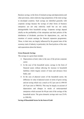 Business savings, in the form of retained savings and depreciations and
other provisions, claim relatively large proportions of the total savings
in developed countries. Such savings are identified generally with
corporate savings because the savings of other forms of business
enterprises are not only relatively small but are not easily
distinguishable from household savings. Corporate savings depend
chiefly on the profitability of the enterprises and their policies of the
distribution of dividends, provision for depreciation, etc., and the
retention of current earnings for financial expansion programmes.
These, in their turn, are largely influenced by the general state of the
economy (and of industry in particular), the fiscal policies of the state
and expectations about the future).


Gross Domestic Savings
The savings on a gross basis include:
      Depreciation at book value in the case of the private corporate
       sector.
      In the case of the household sector, savings in the form of
       financial assets without allowing for increase in household
       liabilities which largely consist of loans and advances from
       banks, and
      In the case of physical assets of the household sector, the
       difference in value of physical assets in terms of gross saving
       and net saving which was a much as 43.2 per cent in 1994-95
       (41.9 per cent in 1980-81). This may be largely on account of
       depreciation and changes in stocks of unincorporated
       enterprises which account for 80 per cent of the savings of the
       household sector. The gross domestic savings ratio was 23.4%
       in 1998-99).
Saving of Household Sector In the form of Gold
 