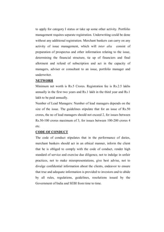 to apply for category I status or take up some other activity. Portfolio
management requires separate registration. Underwriting could be done
without any additional registration. Merchant bankers can carry on any
activity of issue management, which will inter alia          consist of
preparation of prospectus and other information relating to the issue,
determining the financial structure, tie up of financiers and final
allotment and refund of subscription and act in the capacity of
managers, adviser or consultant to an issue, portfolio manager and
underwriter.
NETWORH
Minimum net worth is Rs.5 Crores. Registration fee is Rs.2.5 lakhs
annually in the first two years and Rs.1 lakh in the third year and Rs.1
lakh to be paid annually.
Number of Lead Managers: Number of lead managers depends on the
size of the issue. The guidelines stipulate that for an issue of Rs.50
crores, the no of lead managers should not exceed 2, for issues between
Rs.50-100 crores maximum of 3, for issues between 100-200 crores 4
etc.
CODE OF CONDUCT
The code of conduct stipulates that in the performance of duties,
merchant bankers should act in an ethical manner, inform the client
that he is obliged to comply with the code of conduct, render high
standard of service and exercise due diligence, not to indulge in unfair
practices, not to make misrepresentations, give best advise, not to
divulge confidential information about the clients, endeavor to ensure
that true and adequate information is provided to investors and to abide
by all rules, regulations, guidelines, resolutions issued by the
Government of India and SEBI from time to time.
 