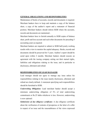 GENERAL OBLIGATIONS AND RESPONSIBILITIES
Maintenance of books of accounts, records and documents is required.
Merchant bankers have to keep and maintain a copy of the balance
sheet, a copy of the auditor‟s report and a statement of financial
position. Merchant bankers should inform SEBI where the accounts,
records and documents are maintained. .
Merchant bankers have to furnish annually to SEBI copies of balance
sheet, profit and loss account and such other documents for preceding 5
accounting years as required.
Merchant bankers are required to submit to SEBI half-yearly working
results with a view to monitor the capital adequacy. Books, records and
documents should be preserved for 5 years. Auditor‟s report should be
acted upon within 2 months. Merchant bankers should execute an
agreement with the issuing company setting out their mutual rights,
liabilities and obligations relating to the issue, and in particular to
disclosures, allotment and refund.


RESPONSIBILITIES OF LEAD MANAGER
Lead manager should not agree to manage any issue unless his
responsibilities relating to the issue mainly disclosures, allotment and
refund are clearly defined. A statement specifying such responsibilities
should be furnished to SEBI.
Underwriting Obligation: Lead merchant banker should accept a
minimum underwriting obligation of 5% of total underwriting
commitment or Rs.25 lakhs whichever is less. However, underwriting
is now optional.
Submission of due diligence certificate: A due diligence certificate
about the verification of contents of prospectus or the letter of a offer
in respect of an issue and the reasonableness of the views expressed
 
