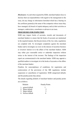 Disclosures: As and when required by SEBI, merchant bankers have to
disclose their (a) responsibilities with regard to the management to the
issue, (b) any change in information furnished which has a bearing on
the certificate granted,(c) the name of the companies whose issues they
have managed, (d) breach of capital adequacy and (e) their activities as
managers, underwriters, consultants or advisors to an issue.
PROCEDURES FOR INSPECTION
SEBI may inspect books of accounts, records and documents of
merchant bankers to ensure that the books of accounts are maintained
in the required manner, that the provisions of the Act, rules, regulations
are complied with. To investigate complaints against the merchant
banker and to investigate suo moto in the interest of securities business
or investors interest in to the affairs of the merchant bankers. SEBI
may either give reasonable notice or undertake inspection without
notice in the interest of the investor. The findings of the inspection
report are communicated to the merchant banker. SEBI may appoint a
qualified auditor to investigate in to the books of accounts or the affairs
of the merchant banker.
Penalties for noncompliance of conditions; for registration and
contravention of the provisions of the MB regulations include
suspension or cancellation of registration. SEBI categorized defaults
and the penalty points they attract.
The details regarding defaults of merchant bankers and penalty points
are as follows:
        Defaults                   Penalty Points
   1.   general default                  1
   2.   Minor default                     2
   3.   Major default                     3
   4.   Serious default                   4
 