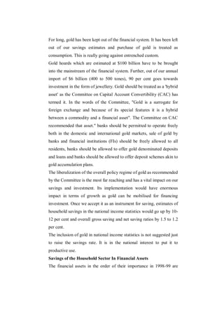 For long, gold has been kept out of the financial system. It has been left
out of our savings estimates and purchase of gold is treated as
consumption. This is really going against entrenched custom.
Gold hoards which are estimated at $100 billion have to be brought
into the mainstream of the financial system. Further, out of our annual
import of $6 billion (400 to 500 tones), 90 per cent goes towards
investment in the form of jewellery. Gold should be treated as a 'hybrid
asset' as the Committee on Capital Account Convertibility (CAC) has
termed it. In the words of the Committee, "Gold is a surrogate for
foreign exchange and because of its special features it is a hybrid
between a commodity and a financial asset". The Committee on CAC
recommended that asset." banks should be permitted to operate freely
both in the domestic and international gold markets, sale of gold by
banks and financial institutions (FIs) should be freely allowed to all
residents, banks should be allowed to offer gold denominated deposits
and loans and banks should be allowed to offer deposit schemes akin to
gold accumulation plans.
The liberalization of the overall policy regime of gold as recommended
by the Committee is the most far reaching and has a vital impact on our
savings and investment. Its implementation would have enormous
impact in terms of growth as gold can be mobilised for financing
investment. Once we accept it as an instrument for saving, estimates of
household savings in the national income statistics would go up by 10-
12 per cent and overall gross saving and net saving ratios by 1.5 to 1.2
per cent.
The inclusion of gold in national income statistics is not suggested just
to raise the savings rate. It is in the national interest to put it to
productive use.
Savings of the Household Sector In Financial Assets
The financial assets in the order of their importance in 1998-99 are
 