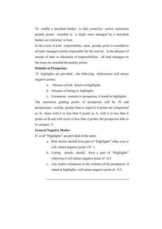 To enable a merchant banker to take corrective action, maximum
penalty points awarded in a single issue managed by a merchant
banker are restricted to four.
In the event of joint responsibility, same penalty point is awarded to
all lead managers jointly responsible for the activity. In the absence of
receipt of inter se allocation of responsibilities , all lead managers to
the issue are awarded the penalty points.
Defaults in Prospectus:
If highlights are provided , the following deficiencies will attract
negative points:
         a.   Absence of risk factors in highlights.
         b. Absence of listing in highlights.
         c. Extraneous contents to prospectus, if stated in highlights.
The maximum grading points of prospectus will be 10 and
prospectuses scoring greater than or equal to 8 points are categorized
as A+ those with 6 or less than 8 points as A, with 4 or less than 6
points as B and with score of less than 4 points, the prospectus falls in
to category C.
General Negative Marks:
If at all “Highlights” are provided in the same:
         a. Risk factors should form part of “Highlights” other wise it
              will attract negative point. Of –1.
         b. Listing     details, should     form a part of “Highlights”
              otherwise it will attract negative point of –0.5
         c. Any matter extraneous to the contents of the prospectus, if
              stated in highlights, will attract negative point of –0.5.
 