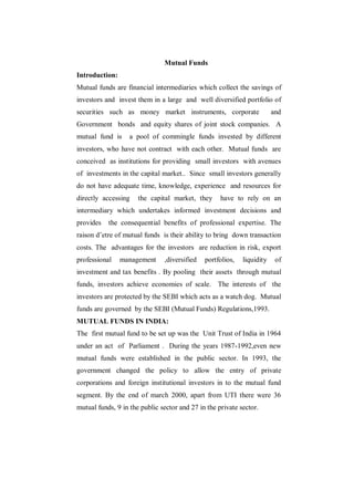 Mutual Funds
Introduction:
Mutual funds are financial intermediaries which collect the savings of
investors and invest them in a large and well diversified portfolio of
securities such as money market instruments, corporate                  and
Government bonds and equity shares of joint stock companies. A
mutual fund is     a pool of commingle funds invested by different
investors, who have not contract with each other. Mutual funds are
conceived as institutions for providing small investors with avenues
of investments in the capital market.. Since small investors generally
do not have adequate time, knowledge, experience and resources for
directly accessing    the capital market, they      have to rely on an
intermediary which undertakes informed investment decisions and
provides   the consequential benefits of professional expertise. The
raison d‟etre of mutual funds is their ability to bring down transaction
costs. The advantages for the investors are reduction in risk, export
professional    management     ,diversified   portfolios,   liquidity    of
investment and tax benefits . By pooling their assets through mutual
funds, investors achieve economies of scale. The interests of the
investors are protected by the SEBI which acts as a watch dog. Mutual
funds are governed by the SEBI (Mutual Funds) Regulations,1993.
MUTUAL FUNDS IN INDIA:
The first mutual fund to be set up was the Unit Trust of India in 1964
under an act of Parliament . During the years 1987-1992,even new
mutual funds were established in the public sector. In 1993, the
government changed the policy to allow the entry of private
corporations and foreign institutional investors in to the mutual fund
segment. By the end of march 2000, apart from UTI there were 36
mutual funds, 9 in the public sector and 27 in the private sector.
 