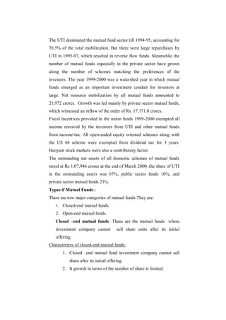 The UTI dominated the mutual fund sector till 1994-95, accounting for
76.5% of the total mobilization. But there were large repurchases by
UTI in 1995-97, which resulted in reverse flow funds. Meanwhile the
number of mutual funds especially in the private sector have grown
along the number of schemes matching the preferences of the
investors. The year 1999-2000 was a watershed year in which mutual
funds emerged as an important investment conduit for investors at
large. Net resource mobilization by all mutual funds amounted to
21,972 crores. Growth was led mainly by private sector mutual funds,
which witnessed an inflow of the order of Rs. 17,171.0 crores.
Fiscal incentives provided in the union funds 1999-2000 exempted all
income received by the investors from UTI and other mutual funds
from income-tax. All open-ended equity oriented schemes along with
the US 64 scheme were exempted from dividend tax for 3 years.
Buoyant stock markets were also a contributory factor.
The outstanding net assets of all domestic schemes of mutual funds
stood at Rs 1,07,946 crores at the end of March 2000. the share of UTI
in the outstanding assets was 67%, public sector funds 10%, and
private sector mutual funds 23%.
Types if Mutual Funds::
There are tow major categories of mutual funds They are:
   1. Closed-end mutual funds.
   2. Open-end mutual funds.
   Closed –end mutual funds: These are the mutual funds where
   investment company cannot            sell share units after its initial
   offering.
Characterizes of closed-end mutual funds:
       1. Closed –end mutual fund investment company cannot sell
           share after its initial offering.
       2. It growth in terms of the number of share is limited.
 