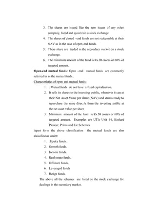 3. The shares are issued like the new issues of any other
           company, listed and quoted on a stock exchange.
       4. The shares of closed –end funds are not redeemable at their
           NAV as in the case of open-end funds.
       5. These share are traded in the secondary market on a stock
           exchange.
       6. The minimum amount of the fund is Rs.20 crores or 60% of
           targeted amount.
Open-end mutual funds: Open –end mutual funds are commonly
referred to as the mutual funds..
Characteristics of open-end mutual funds:
        1. . Mutual funds do not have a fixed capitalisation.
        2. It sells its shares to the investing public, whenever it can at
            their Net Asset Value per share (NAV) and stands ready to
            repurchase the same directly form the investing public at
            the net asset value per share
        3. Minimum amount of the fund is Rs.50 crores or 60% of
            targeted amount.        Examples are UTIs Unit 64, Kothari
            Pioneer, Prima and Lic Schemes
Apart form the above classification         the mutual funds are also
classified as under:
        1. .Equity funds..
        2. Growth funds.
        3. Income funds.
        4. Real estate funds.
        5. Offshore funds,
        6. Leveraged funds
        7. Hedge funds.
    The above all the schemes are listed on the stock exchange for
    dealings in the secondary market.
 