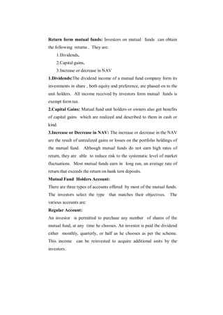 Return form mutual funds: Investors on mutual funds can obtain
the following returns . They are:
    1.Dividends.
    2.Capital gains.
    3.Increase or decrease in NAV
1.Dividends:The dividend income of a mutual fund company form its
investments in share , both equity and preference, are phased on to the
unit holders. All income received by investors form mutual funds is
exempt form tax.
2.Capital Gains: Mutual fund unit holders or owners also got benefits
of capital gains which are realized and described to them in cash or
kind.
3.Increase or Decrease in NAV: The increase or decrease in the NAV
are the result of unrealized gains or losses on the portfolio holdings of
the mutual fund. Although mutual funds do not earn high rates of
return, they are able to reduce risk to the systematic level of market
fluctuations. Most mutual funds earn in long run, an average rate of
return that exceeds the return on bank tern deposits.
Mutual Fund Holders Account:
There are three types of accounts offered by most of the mutual funds.
The investors select the type       that matches their objectives.   The
various accounts are:
Regular Account:
An investor is permitted to purchase any number of shares of the
mutual fund, at any time he chooses. An investor is paid the dividend
either monthly, quarterly, or half as he chooses as per the scheme.
This income     can be reinvested to acquire additional units by the
investors.
 
