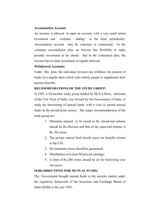 Accumulation Account:
An investor is allowed to open an account, with a very small initial
investment and      continue      adding    to the fund, periodically.
Accumulation account         may be voluntary or contractual.   In the
voluntary accumulation plan, an investor has flexibility to make
periodic investment at his choice. But in the contractual plan, the
investor has to make investment at regular intervals.
Withdrawal Accounts;
Under this plan, the individual investor can withdraw the amount of
funds on a regular basis which suits elderly people to supplement their
pension benefits.
RECOMMENDATIONS OF THE STUDY GROUP:
In 1991, a 10-member study group headed by Dr.S.A.Dave, chairman
of the Unit Trust of India, was formed by the Government of India, to
study the functioning of mutual funds, with a view to permit mutual
funds in the private/joint sectors. The major recommendations of the
study group are:
        1. Minimum amount to be raised in the closed-end scheme
            should be Rs.20crores and that of the open-end scheme is
            Rs. 50 crores.
        2. The private mutual fund should enjoy tax benefits similar
            to the UTI.
        3. No minimum return should be guaranteed.
        4. Distribution of at least 80 percent earnings.
        5. A limit of Rs.200 crores should be set for borrowing over
            two years.
SEBIs DIRECTIVES FOR MUTUAL FUNDS:
The Government brought mutual funds in the security market under
the regulatory framework of the Securities and Exchange Board of
India (SEBI) in the year 1993.
 