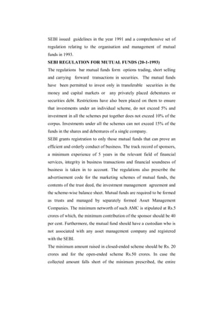 SEBI issued guidelines in the year 1991 and a comprehensive set of
regulation relating to the organisation and management of mutual
funds in 1993.
SEBI REGULATION FOR MUTUAL FUNDS (20-1-1993)
The regulations bar mutual funds form options trading, short selling
and carrying forward transactions in securities. The mutual funds
have been permitted to invest only in transferable securities in the
money and capital markets or      any privately placed debentures or
securities debt. Restrictions have also been placed on them to ensure
that investments under an individual scheme, do not exceed 5% and
investment in all the schemes put together does not exceed 10% of the
corpus. Investments under all the schemes can not exceed 15% of the
funds in the shares and debentures of a single company.
SEBI grants registration to only those mutual funds that can prove an
efficient and orderly conduct of business. The track record of sponsors,
a minimum experience of 5 years in the relevant field of financial
services, integrity in business transactions and financial soundness of
business is taken in to account. The regulations also prescribe the
advertisement code for the marketing schemes of mutual funds, the
contents of the trust deed, the investment management agreement and
the scheme-wise balance sheet. Mutual funds are required to be formed
as trusts and managed by separately formed Asset Management
Companies. The minimum networth of such AMC is stipulated at Rs.5
crores of which, the minimum contribution of the sponsor should be 40
per cent. Furthermore, the mutual fund should have a custodian who is
not associated with any asset management company and registered
with the SEBI.
The minimum amount raised in closed-ended scheme should be Rs. 20
crores and for the open-ended scheme Rs.50 crores. In case the
collected amount falls short of the minimum prescribed, the entire
 