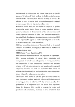 amount should be refunded not later than 6 weeks from the date of
closure of the scheme. If this is not done, the fund is required to pay an
interest of 15% per annum from the date of expiry of 6 weeks. In
addition to these, the mutual funds are obliged to maintain books of
accounts and provision for depreciation and bad debts.
Further the mutual funds are now under the obligation to publish
scheme-wise annual reports, furnish 6 months unaudited accounts,
quarterly statements of the movements of the net asset value and
quarterly portfolio statements to SEBI. There is also a stipulation that
the mutual funds should ensure adequate disclosures to investors. SEBI
is also empowered to appoint an auditor to investigate in to the books
of accounts or the affairs of the mutual funds.
SEBI can suspend the registration of the mutual funds in the case of
deliberate manipulation, price rigging or deterioration of the financial
position of mutual funds.
SEBI (Mutual Funds) Regulations, 1996
SEBI announced the amended mutual fund regulations on December 9,
1996 covering registration of mutual funds, constitution and
management of mutual funds and operation of trustees, constitution
and management of asset management companies and custodian
schemes of MFs, investment objectives and valuation policies, general
obligations, inspection and audit. The revision has been carried out
with the objective of improving investor protection, imparting a greater
degree of flexibility and promoting innovation.
The increase in the number of MFs and types of schemes offered by
them necessitated uniform norms for valuation of investments and
accounting practices in order to enable the investors to judge their
performance on a comparable basis. The mutual fund regulations
issued in December 1996 provide a scheme-wise report and
justification of performance, disclosure of large investments that
 