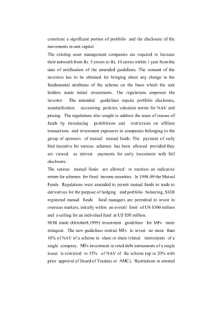 constitute a significant portion of portfolio and the disclosure of the
movements in unit capital.
The existing asset management companies are required to increase
their networth from Rs. 5 crores to Rs. 10 crores within 1 year from the
date of notification of the amended guidelines. The consent of the
investors has to be obtained for bringing about any change in the
fundamental attributes of the scheme on the basis which the unit
holders made initial investments. The regulations empower the
investor.     The amended       guidelines require portfolio disclosure,
standardization    accounting policies, valuation norms for NAV and
pricing. The regulations also sought to address the areas of misuse of
funds by introducing         prohibitions and   restrictions on affiliate
transactions and investment exposures to companies belonging to the
group of sponsors of mutual mutual funds. The payment of early
bird incentive for various schemes has been allowed provided they
are viewed     as interest    payments for early investment with full
disclosure.
The various mutual funds are allowed to mention an indicative
return for schemes for fixed income securities. In 1998-99 the Mutual
Funds Regulations were amended to permit mutual funds to trade to
derivatives for the purpose of hedging and portfolio balancing, SEBI
registered mutual funds        fund managers are permitted to invest in
overseas markets, initially within an overall limit of US $500 million
and a ceiling for an individual fund at US $50 million.
SEBI made (October8,1999) investment guidelines for MFs more
stringent. The new guidelines restrict MFs to invest no more than
10% of NAV of a scheme in share or share related instruments of a
single company. MFs investment in rated debt instruments of a single
issuer is restricted to 15% of NAV of the scheme (up to 20% with
prior approval of Board of Trustees or AMC). Restrictions in unrated
 