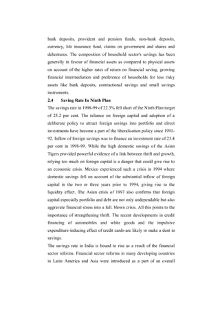 bank deposits, provident and pension funds, non-bank deposits,
currency, life insurance fund, claims on government and shares and
debentures. The composition of household sector's savings has been
generally in favour of financial assets as compared to physical assets
on account of the higher rates of return on financial saving, growing
financial intermediation and preference of households for less risky
assets like bank deposits, contractional savings and small savings
instruments.
2.4    Saving Rate In Ninth Plan
The savings rate in 1998-99 of 22.3% fell short of the Ninth Plan target
of 25.2 per cent. The reliance on foreign capital and adoption of a
deliberate policy to attract foreign savings into portfolio and direct
investments have become a part of the liberalisation policy since 1991-
92. Inflow of foreign savings was to finance an investment rate of 23.4
per cent in 1998-99. While the high domestic savings of the Asian
Tigers provided powerful evidence of a link between thrift and growth,
relying too much on foreign capital is a danger that could give rise to
an economic crisis. Mexico experienced such a crisis in 1994 where
domestic savings fell on account of the substantial inflow of foreign
capital in the two or three years prior to 1994, giving rise to the
liquidity effect. The Asian crisis of 1997 also confirms that foreign
capital especially portfolio and debt are not only undependable but also
aggravate financial stress into a full. blown crisis. All this points to the
importance of strengthening thrift. The recent developments in credit
financing of automobiles and white goods and the impulsive
expenditure-inducing effect of credit cards-are likely to make a dent in
savings.
The savings rate in India is bound to rise as a result of the financial
sector reforms. Financial sector reforms in many developing countries
in Latin America and Asia were introduced as a part of an overall
 