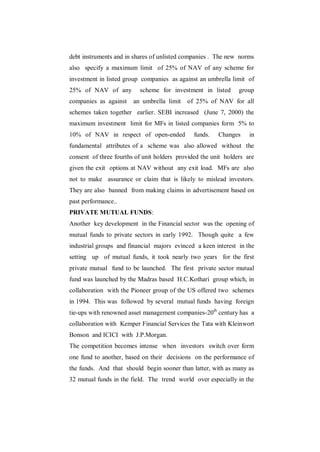 debt instruments and in shares of unlisted companies . The new norms
also specify a maximum limit of 25% of NAV of any scheme for
investment in listed group companies as against an umbrella limit of
25% of NAV of any         scheme for investment in listed       group
companies as against    an umbrella limit   of 25% of NAV for all
schemes taken together earlier. SEBI increased (June 7, 2000) the
maximum investment limit for MFs in listed companies form 5% to
10% of NAV in respect of open-ended            funds.   Changes     in
fundamental attributes of a scheme was also allowed without the
consent of three fourths of unit holders provided the unit holders are
given the exit options at NAV without any exit load. MFs are also
not to make assurance or claim that is likely to mislead investors.
They are also banned from making claims in advertisement based on
past performance..
PRIVATE MUTUAL FUNDS:
Another key development in the Financial sector was the opening of
mutual funds to private sectors in early 1992. Though quite a few
industrial groups and financial majors evinced a keen interest in the
setting up of mutual funds, it took nearly two years for the first
private mutual fund to be launched. The first private sector mutual
fund was launched by the Madras based H.C.Kothari group which, in
collaboration with the Pioneer group of the US offered two schemes
in 1994. This was followed by several mutual funds having foreign
tie-ups with renowned asset management companies-20th century has a
collaboration with Kemper Financial Services the Tata with Kleinwort
Bonson and ICICI with J.P.Morgan.
The competition becomes intense when investors switch over form
one fund to another, based on their decisions on the performance of
the funds. And that should begin sooner than latter, with as many as
32 mutual funds in the field. The trend world over especially in the
 