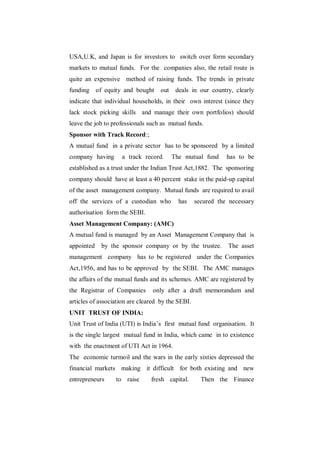 USA,U.K, and Japan is for investors to switch over form secondary
markets to mutual funds. For the companies also, the retail route is
quite an expensive method of raising funds. The trends in private
funding of equity and bought        out    deals in our country, clearly
indicate that individual households, in their own interest (since they
lack stock picking skills and manage their own portfolios) should
leave the job to professionals such as mutual funds.
Sponsor with Track Record:;
A mutual fund in a private sector has to be sponsored by a limited
company having      a track record.       The mutual fund     has to be
established as a trust under the Indian Trust Act,1882. The sponsoring
company should have at least a 40 percent stake in the paid-up capital
of the asset management company. Mutual funds are required to avail
off the services of a custodian who         has    secured the necessary
authorisation form the SEBI.
Asset Management Company: (AMC)
A mutual fund is managed by an Asset Management Company that is
appointed   by the sponsor company or by the trustee.         The asset
management company has to be registered under the Companies
Act,1956, and has to be approved by the SEBI. The AMC manages
the affairs of the mutual funds and its schemes. AMC are registered by
the Registrar of Companies      only after a draft memorandum and
articles of association are cleared by the SEBI.
UNIT TRUST OF INDIA:
Unit Trust of India (UTI) is India‟s first mutual fund organisation. It
is the single largest mutual fund in India, which came in to existence
with the enactment of UTI Act in 1964.
The economic turmoil and the wars in the early sixties depressed the
financial markets making it difficult for both existing and new
entrepreneurs     to raise      fresh capital.       Then the Finance
 