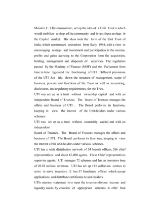 Minister,T.,T.Krishnamachari, set up the idea of a Unit Trust n which
would mobilize savings of the community and invest these savings in
the Capital market. His ideas took the form of the Unit Trust of
India, which commenced operations form likely 1964, with a view to
encouraging savings and investment and participation in the income,
profits and gains accruing to the Corporation form the acquisition,
holding, management and disposals of          securities. The regulation
passed by the Ministry of Finance (MOF) and the Parliament form
time to time regulated the functioning of UTI. Different provisions
of the UTI Act laid down the structure of management, scope of
business, powers and functions of the Trust as well as accounting,
disclosures, and regulatory requirements, for the Trust.
UTI was set up as a trust without ownership capital and with an
independent Board of Trustees. The Board of Trustees manages the
affairs and business of UTI .        The Board performs its functions,
keeping in    view    the interest   of the Unit-holders under various
schemes.
UTI was set up as a trust without ownership capital and with an
independent
Board of Trustees. The Board of Trustees manages the affairs and
business of UTI. The Board performs its functions, keeping in view
the interest of the unit-holders under various schemes.
UTI has a wide distribution network of 54 branch offices, 266 chief
representatives and about 67,000 agents. These Chief representatives
supervise agents. UTI manages 72 schemes and has an investors base
of 20.02 million investors. UTI has set up 183 collection centres to
serve to serve investors. It has 57 franchisee offices which accept
applications and distribute certificates to unit-holders.
UTIs mission statement is to meet the investors diverse income and
liquidity needs by creation of appropriate schemes, to offer best
 