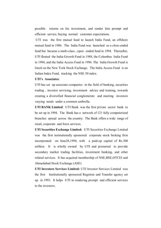 possible     returns on his investment, and render him prompt and
efficient service, baying normal customer expectations.
UTI was the first mutual fund to launch India Fund, an offshore
mutual fund in 1986. The India Fund was launched as a close-ended
fund but became a multi-class , open –ended fund in 1994. Thereafter,
UTI floated the India Growth Fund in 1988, the Columbus India Fund
in 1994, and the India Access Fund in 1996. The India Growth Fund is
listed on the New York Stock Exchange. The India Access Fund is an
Indian Index Fund, tracking the NSE 50 index.
UTI’s Associates:
UTI has set up associate companies in the field of banking, securities
trading , investor servicing, investment advice and training, towards
creating a diversified financial conglomerate and meeting investors
varying needs under a common umbrella.
UTI BANK Limited: UTI Bank was the first private sector bank to
be set up in 1994. The Bank has a network of 121 fully computerized
branches spread across the country. The Bank offers a wide range of
retail, corporate and forex services.
UTI Securities Exchange Limited: UTI Securities Exchange Limited
was the first institutionally sponsored corporate stock broking firm
incorporated     on June28,1994, with    a paid-up capital of Rs.300
million.    It   is wholly owned   by UTI and promoted to provide
secondary market trading facilities, investment banking, and other
related services. It has acquired membership of NSE,BSE,OTCEI and
Ahmedabad Stock Exchange (ASE)
UTI Investors Services Limited: UTI Investor Services Limited was
the first   Institutionally sponsored Registrar and Transfer agency set
up in 1993. It helps UTI in rendering prompt and efficient services
to the investors.
 