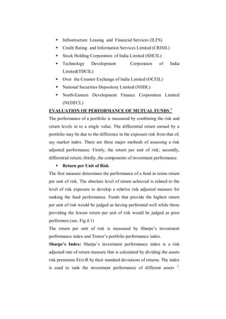    Infrastructure Leasing and Financial Services (ILFS)
      Credit Rating and Information Services Limited (CRISIL)
      Stock Holding Corporation of India Limited (SHCIL)
      Technology      Development           Corporation     of    India
       Limited(TDCIL)
      Over the Counter Exchange of India Limited (OCEIL)
      National Securities Depository Limited (NSDL)
      North-Eastern Development Finance Corporation Limited
       (NEDFCL)
EVALUATION OF PERFORMANCE OF MUTUAL FUNDS 1
The performance of a portfolio is measured by combining the risk and
return levels in to a single value. The differential return earned by a
portfolio may be due to the difference in the exposure risk from that of,
say market index. There are three major methods of assessing a risk
adjusted performance. Firstly, the return per unit of risk; secondly,
differential return; thirdly, the components of investment performance.
      Return per Unit of Risk
The first measure determines the performance of a fund in terms return
per unit of risk. The absolute level of return achieved is related to the
level of risk exposure to develop a relative risk adjusted measure for
ranking the fund performance. Funds that provide the highest return
per unit of risk would be judged as having performed well while those
providing the lowest return per unit of risk would be judged as poor
performers.(see. Fig.4.1)
The return per unit of risk is measured by Sharpe‟s investment
performance index and Trenor‟s portfolio performance index.
Sharpe’s Index: Sharpe‟s investment performance index is a risk
adjusted rate of return measure that is calculated by dividing the assets
risk premiums E(r)-R by their standard deviations of returns. The index
is used to rank the investment performance of different assets 2.
 