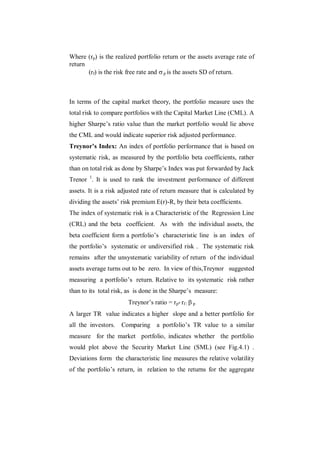 Where (rp) is the realized portfolio return or the assets average rate of
return
       (rf) is the risk free rate and  p is the assets SD of return.



In terms of the capital market theory, the portfolio measure uses the
total risk to compare portfolios with the Capital Market Line (CML). A
higher Sharpe‟s ratio value than the market portfolio would lie above
the CML and would indicate superior risk adjusted performance.
Treynor’s Index: An index of portfolio performance that is based on
systematic risk, as measured by the portfolio beta coefficients, rather
than on total risk as done by Sharpe‟s Index was put forwarded by Jack
Trenor 1. It is used to rank the investment performance of different
assets. It is a risk adjusted rate of return measure that is calculated by
dividing the assets‟ risk premium E(r)-R, by their beta coefficients.
The index of systematic risk is a Characteristic of the Regression Line
(CRL) and the beta coefficient. As with the individual assets, the
beta coefficient form a portfolio‟s characteristic line is an index of
the portfolio‟s systematic or undiversified risk . The systematic risk
remains after the unsystematic variability of return of the individual
assets average turns out to be zero. In view of this,Treynor suggested
measuring a portfolio‟s return. Relative to its systematic risk rather
than to its total risk, as is done in the Sharpe‟s measure:
                       Treynor‟s ratio = rp- rf /  p
A larger TR value indicates a higher slope and a better portfolio for
all the investors.   Comparing a portfolio‟s TR value to a similar
measure for the market portfolio, indicates whether the portfolio
would plot above the Security Market Line (SML) (see Fig.4.1) .
Deviations form the characteristic line measures the relative volatility
of the portfolio‟s return, in relation to the returns for the aggregate
 