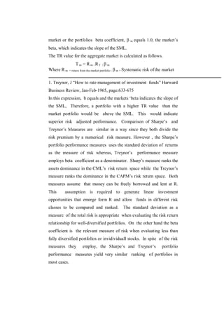 market or the portfolios beta coefficient,  m equals 1.0, the market‟s
beta, which indicates the slope of the SML.
The TR value for the aggregate market is calculated as follows.
                  Tm = Rm-Rf /m
Where R m     = return from the market portfolio :  m = Systematic   risk of the market

1. Treynor, J “How to rate management of investment funds” Harward
Business Review, Jan-Feb-1965, page:633-675
In this expression, b equals and the markets „beta indicates the slope of
the SML, Therefore, a portfolio with a higher TR value than the
market portfolio would be above the SML. This would indicate
superior risk adjusted performance. Comparison of Sharpe‟s and
Treynor‟s Measures are similar in a way since they both divide the
risk premium by a numerical risk measure. However , the Sharpe‟s
portfolio performance measures uses the standard deviation of returns
as the measure of risk whereas, Treynor‟s                       performance measure
employs beta coefficient as a denominator. Sharp‟s measure ranks the
assets dominance in the CML‟s risk return space while the Treynor‟s
measure ranks the dominance in the CAPM‟s risk return space. Both
measures assume that money can be freely borrowed and lent at R.
This     assumption is required to generate linear investment
opportunities that emerge form R and allow funds in different risk
classes to be compared and ranked.                   The standard deviation as a
measure of the total risk is appropriate when evaluating the risk return
relationship for well-diversified portfolios. On the other hand the beta
coefficient is the relevant measure of risk when evaluating less than
fully diversified portfolios or invidividuall stocks. In spite of the risk
measures they          employ, the Sharpe‟s and Treynor‟s                        portfolio
performance measures yield very similar ranking of portfolios in
most cases.
 
