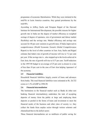 programme of economic liberalisation. While they were initiated in the
mid70's in Latin America countries, they gained prominence by the
mid-80's.
According to Jeffrey Sachs and Nirupam Rajpal of the Harvard
Institute for International Development, the possible reasons for higher
growth rate in India are the degree of market efficiency (a weighted
average of degree of openness, size of government and labour market
flexibility) and the savings rate. Market efficiency and savings rate
account for 40 per cent variation in growth rates. If India improved its
competitiveness (World Economic Forum's Global Competitiveness
Report) to the level of other countries in East Asia, Sachs and Rajpal
estimate that India's rate of growth of income will rise to 7.2 per cent
per year. If the savings rate is . also stepped up to the levels achieved in
East Asia, the rate of growth will rise to 8.37 per cent. Tariff reduction
in the 1997-98 budget to an average of 25 per cent is closure to a rate
of less than 10 per cent in the case of East Asia helping 'openness' of
the economy.
2.5    Financial Liabilities
Household financial liabilities largely consist of loans and advances
from banks. The total financial liabilities were estimated at Rs. 26,722
crores or 1.3% of GDP in 1998-99.
2.6    Financial intermediation
The Institutions in the financial market such as Banks & other non
banking financial intermediatory undertakes the task of accepting
deposits of money from the public at large and employing them
deposits so pooled in the forms of loans and investment to meet the
financial needs of the business and other class of society i.e. they
collect the funds from surplus sector through various schemes and
channalised then to the deficit sector.
These financial intermediaries act as moblisers of public saving for
 