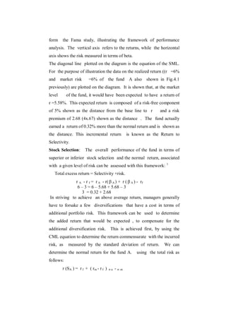form     the Fama study, illustrating the framework of performance
analysis. The vertical axis refers to the returns, while the horizontal
axis shows the risk measured in terms of beta.
The diagonal line plotted on the diagram is the equation of the SML.
For the purpose of illustration the data on the realized return ((r =6%
and     market risk      =6% of the fund            A also   shown in Fig.4.1
previously) are plotted on the diagram. It is shown that, at the market
level      of the fund, it would have been expected to have a return of
r =5.58%. This expected return is composed of a risk-free component
of 5% shown as the distance from the base line to r                and a risk
premium of 2.68 (4x.67) shown as the distance . The fund actually
earned a return of 0.32% more than the normal return and is shown as
the distance. This incremental return              is known as the Return to
Selectivity.
Stock Selection:       The overall performance of the fund in terms of
superior or inferior stock selection and the normal return, associated
with a given level of risk can be assessed with this framework: 1
   Total excess return = Selectivity +risk.
              r A - r f = r A - r(  A ) + r (  A ) - rf
               6 – 3 = 6 – 5.68 + 5.68 – 3
                 3 = 0.32 + 2.68
In striving to achieve an above average return, managers generally
have to forsake a few diversifications that have a cost in terms of
additional portfolio risk. This framework can be used to determine
the added return that would be expected , to compensate for the
additional diversification risk.        This is achieved first, by using the
CML equation to determine the return commensurate with the incurred
risk, as    measured by the standard deviation of return.            We can
determine the normal return for the fund A.            using the total risk as
follows:
         r (SA ) = r f + ( rm - r f )   a   -m
 