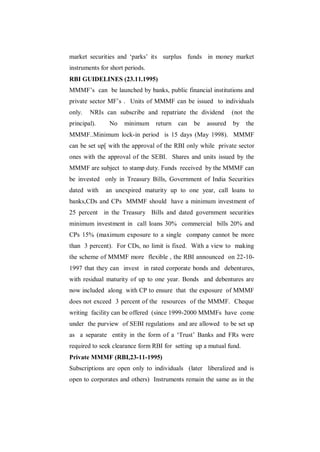 market securities and „parks‟ its surplus funds in money market
instruments for short periods.
RBI GUIDELINES (23.11.1995)
MMMF‟s can be launched by banks, public financial institutions and
private sector MF‟s . Units of MMMF can be issued to individuals
only.   NRIs can subscribe and repatriate the dividend         (not the
principal).    No    minimum     return   can   be   assured   by   the
MMMF..Minimum lock-in period is 15 days (May 1998). MMMF
can be set up[ with the approval of the RBI only while private sector
ones with the approval of the SEBI. Shares and units issued by the
MMMF are subject to stamp duty. Funds received by the MMMF can
be invested only in Treasury Bills, Government of India Securities
dated with    an unexpired maturity up to one year, call loans to
banks,CDs and CPs MMMF should have a minimum investment of
25 percent in the Treasury Bills and dated government securities
minimum investment in call loans 30% commercial bills 20% and
CPs 15% (maximum exposure to a single company cannot be more
than 3 percent). For CDs, no limit is fixed. With a view to making
the scheme of MMMF more flexible , the RBI announced on 22-10-
1997 that they can invest in rated corporate bonds and debentures,
with residual maturity of up to one year. Bonds and debentures are
now included along with CP to ensure that the exposure of MMMF
does not exceed 3 percent of the resources of the MMMF. Cheque
writing facility can be offered (since 1999-2000 MMMFs have come
under the purview of SEBI regulations and are allowed to be set up
as a separate entity in the form of a „Trust‟ Banks and FRs were
required to seek clearance form RBI for setting up a mutual fund.
Private MMMF (RBI,23-11-1995)
Subscriptions are open only to individuals (later liberalized and is
open to corporates and others) Instruments remain the same as in the
 