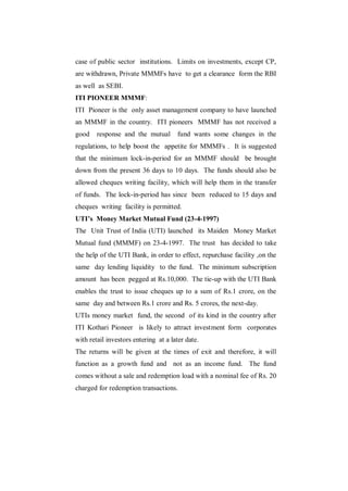 case of public sector institutions. Limits on investments, except CP,
are withdrawn, Private MMMFs have to get a clearance form the RBI
as well as SEBI.
ITI PIONEER MMMF:
ITI Pioneer is the only asset management company to have launched
an MMMF in the country. ITI pioneers MMMF has not received a
good    response and the mutual       fund wants some changes in the
regulations, to help boost the appetite for MMMFs . It is suggested
that the minimum lock-in-period for an MMMF should be brought
down from the present 36 days to 10 days. The funds should also be
allowed cheques writing facility, which will help them in the transfer
of funds. The lock-in-period has since been reduced to 15 days and
cheques writing facility is permitted.
UTI’s Money Market Mutual Fund (23-4-1997)
The Unit Trust of India (UTI) launched its Maiden Money Market
Mutual fund (MMMF) on 23-4-1997. The trust has decided to take
the help of the UTI Bank, in order to effect, repurchase facility ,on the
same day lending liquidity to the fund. The minimum subscription
amount has been pegged at Rs.10,000. The tie-up with the UTI Bank
enables the trust to issue cheques up to a sum of Rs.1 crore, on the
same day and between Rs.1 crore and Rs. 5 crores, the next-day.
UTIs money market fund, the second of its kind in the country after
ITI Kothari Pioneer is likely to attract investment form corporates
with retail investors entering at a later date.
The returns will be given at the times of exit and therefore, it will
function as a growth fund and not as an income fund. The fund
comes without a sale and redemption load with a nominal fee of Rs. 20
charged for redemption transactions.
 