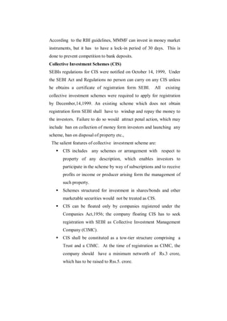 According to the RBI guidelines, MMMF can invest in money market
instruments, but it has to have a lock-in period of 30 days. This is
done to prevent competition to bank deposits.
Collective Investment Schemes (CIS)
SEBIs regulations for CIS were notified on October 14, 1999, Under
the SEBI Act and Regulations no person can carry on any CIS unless
he obtains a certificate of registration form SEBI.      All   existing
collective investment schemes were required to apply for registration
by December,14,1999. An existing scheme which does not obtain
registration form SEBI shall have to windup and repay the money to
the investors. Failure to do so would attract penal action, which may
include ban on collection of money form investors and launching any
scheme, ban on disposal of property etc.,
 The salient features of collective investment scheme are:
      CIS includes any schemes or arrangement with respect to
       property of any description, which enables investors to
       participate in the scheme by way of subscriptions and to receive
       profits or income or producer arising form the management of
       such property.
      Schemes structured for investment in shares/bonds and other
       marketable securities would not be treated as CIS.
      CIS can be floated only by companies registered under the
       Companies Act,1956; the company floating CIS has to seek
       registration with SEBI as Collective Investment Management
       Company (CIMC).
      CIS shall be constituted as a tow-tier structure comprising a
       Trust and a CIMC. At the time of registration as CIMC, the
       company should have a minimum networth of Rs.3 crore,
       which has to be raised to Rss.5. crore.
 