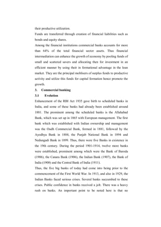 their productive utilization.
Funds are transferred through creation of financial liabilities such as
bonds and equity shares.
Among the financial institutions commercial banks accounts for more
than 64% of the total financial sector assets. Thus financial
intermediation can enhance the growth of economy by pooling funds of
small and scattered savers and allocating then for investment in an
efficient manner by using their in formational advantage in the loan
market. They are the principal moblisers of surplus funds to productive
activity and utilize this funds for capital formation hence promote the
growth.
3.    Commercial banking
3.1    Evolution
Enhancement of the RBI Act 1935 gave birth to scheduled banks in
India, and some of these banks had already been established around
1881. The prominent among the scheduled banks is the Allahabad
Bank, which was set up in 1865 with European management. The first
bank which was established with Indian ownership and management
was the Oudh Commercial Bank, formed in 1881, followed by the
Ayodhya Bank in 1884, the Punjab National Bank in 1894 and
Nedungadi Bank in 1899. Thus, there were five Banks in existence in
the 19th century. During the period 1901-1914, twelve more banks
were established, prominent among which were the Bank of Baroda
(1906), the Canara Bank (1906), the Indian Bank (1907), the Bank of
India (1908) and the Central Bank of India (1911).
Thus, the five big banks of today had come into being prior to the
commencement of the First World War. In 1913, and also in 1929, the
Indian Banks faced serious crises. Several banks succumbed to these
crises. Public confidence in banks received a jolt. There was a heavy
rush on banks. An important point to be noted here is that no
 