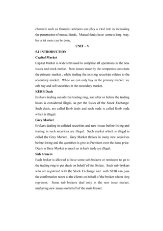 channels such as financial advisors can play a vital role in increasing
the penetration of mutual funds. Mutual funds have come a long way,
but a lot more can be done.
                               UNIT – V
5.1 INTRODUCTION
Capital Market
Capital Market is wide term used to comprise all operations in the new
issues and stock market. New issues made by the companies constitute
the primary market , while trading the existing securities relates to the
secondary market. While we can only buy in the primary market, we
cab buy and sell securities in the secondary market.
KERB Deals
Brokers dealing outside the trading ring, and after or before the trading
hours is considered illegal, as per the Rules of the Stock Exchange.
Such deals, are called Kerb deals and such trade is called Kerb trade
which is illegal.
Grey Market
Brokers dealing in unlisted securities and new issues before listing and
trading in such securities are illegal. Such market which is illegal is
called the Grey Market. Grey Market thrives in many new securities
before listing and the quotation is give as Premium over the issue price.
Deals in Grey Market as much as in kerb trade are illegal.
Sub brokers
Each broker is allowed to have some sub-brokers or remissers to go to
the trading ring to put deals on behalf of the Broker. Such sub-brokers
who are registered with the Stock Exchange and with SEBI can pass
the confirmation notes to the clients on behalf of the broker whom they
represent.   Some sub brokers deal only in the new issue market,
marketing new issues on behalf of the main broker.
 