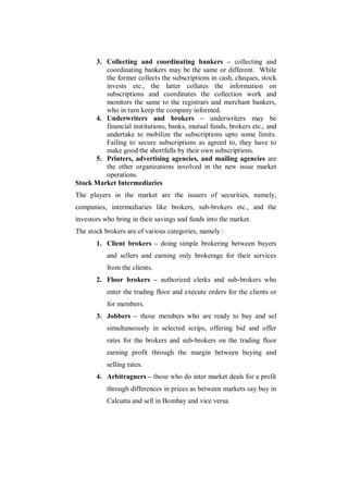3. Collecting and coordinating bankers – collecting and
         coordinating bankers may be the same or different. While
         the former collects the subscriptions in cash, cheques, stock
         invests etc., the latter collates the information on
         subscriptions and coordinates the collection work and
         monitors the same to the registrars and merchant bankers,
         who in turn keep the company informed.
      4. Underwriters and brokers – underwriters may be
         financial institutions, banks, mutual funds, brokers etc., and
         undertake to mobilize the subscriptions upto some limits.
         Failing to secure subscriptions as agreed to, they have to
         make good the shortfalls by their own subscriptions.
      5. Printers, advertising agencies, and mailing agencies are
         the other organizations involved in the new issue market
         operations.
Stock Market Intermediaries
The players in the market are the issuers of securities, namely,
companies, intermediaries like brokers, sub-brokers etc., and the
investors who bring in their savings and funds into the market.
The stock brokers are of various categories, namely :
       1. Client brokers – doing simple brokering between buyers
           and sellers and earning only brokerage for their services
           from the clients.
       2. Floor brokers – authorized clerks and sub-brokers who
           enter the trading floor and execute orders for the clients or
           for members.
       3. Jobbers – those members who are ready to buy and sel
           simultaneously in selected scrips, offering bid and offer
           rates for the brokers and sub-brokers on the trading floor
           earning profit through the margin between buying and
           selling rates.
       4. Arbitraguers – those who do inter market deals for a profit
           through differences in prices as between markets say buy in
           Calcutta and sell in Bombay and vice versa.
 