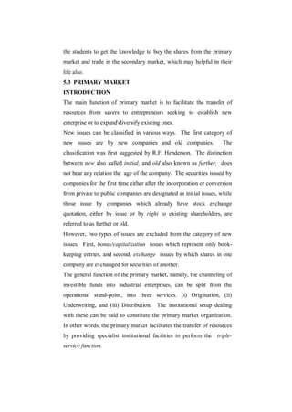 the students to get the knowledge to buy the shares from the primary
market and trade in the secondary market, which may helpful in their
life also.
5.3 PRIMARY MARKET
INTRODUCTION
The main function of primary market is to facilitate the transfer of
resources from savers to entrepreneurs seeking to establish new
enterprise or to expanddiversify existing ones.
New issues can be classified in various ways. The first category of
new issues are by new companies and old companies.                   The
classification was first suggested by R.F. Henderson. The distinction
between new also called initial, and old also known as further, does
not bear any relation the age of the company. The securities issued by
companies for the first time either after the incorporation or conversion
from private to public companies are designated as initial issues, while
those issue by companies which already have stock exchange
quotation, either by issue or by right to existing shareholders, are
referred to as further or old.
However, two types of issues are excluded from the category of new
issues. First, bonus/capitalization issues which represent only book-
keeping entries, and second, exchange issues by which shares in one
company are exchanged for securities of another.
The general function of the primary market, namely, the channeling of
investible funds into industrial enterprises, can be split from the
operational stand-point, into three services. (i) Origination, (ii)
Underwriting, and (iii) Distribution. The institutional setup dealing
with these can be said to constitute the primary market organization.
In other words, the primary market facilitates the transfer of resources
by providing specialist institutional facilities to perform the triple-
service function.
 