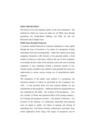 ISSUE MECHANISM
The success of an issue depends, partly, on the issue mechanism. The
methods by which new issues are made are: (i) Public issue through
prospectus, (ii) Tender/Book building, (iii) Offer for sale (iv)
Placement and (v) Rights issue.
Public Issue through Prospectus
A common method followed by corporate enterprises to raise capital
through the issue of securities is by means of a prospectus inviting
subscription form the investing public. Under this method, the issuing
companies themselves offer directly to the generally public a fixed
number of shares at a state price, which in the case of new companies
in invariably the face value of the securities, and in the case of existing
companies, it may sometimes include a premium amount, if any.
Another feature of public issue method is that generally the issues are
underwritten to ensure success arising out of unsatisfactory public
response.
The foundation of the public issue method is a prospectus, the
minimum contents of which are prescribed by the Companies Act,
1956.    It also provides both civil and criminal liability for any
misstatement in the prospectus. Additional disclosure requirements are
also mandated by the SEBI. The contents of the prospectus,            inter
alia, include: (i) Name and registered office of the issuing company ;
(ii) Existing and proposed activities ; (iii) Board of directors ; (iv)
Location of the industry; (v) Authorized, subscribed and proposed
issue of capital to public; (iv) Dates if opening and closing of
subscription list; (vii) Name of broker, underwriters, and others, from
whom application forms along with copies of prospectus can be
 