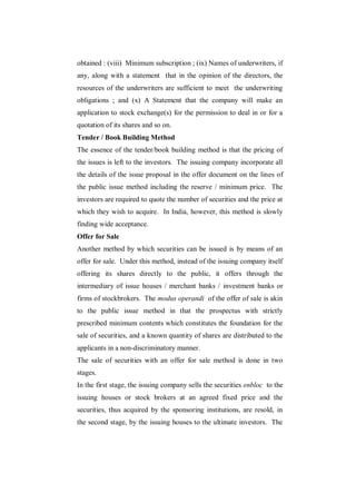 obtained : (viii) Minimum subscription ; (ix) Names of underwriters, if
any, along with a statement that in the opinion of the directors, the
resources of the underwriters are sufficient to meet the underwriting
obligations ; and (x) A Statement that the company will make an
application to stock exchange(s) for the permission to deal in or for a
quotation of its shares and so on.
Tender / Book Building Method
The essence of the tender/book building method is that the pricing of
the issues is left to the investors. The issuing company incorporate all
the details of the issue proposal in the offer document on the lines of
the public issue method including the reserve / minimum price. The
investors are required to quote the number of securities and the price at
which they wish to acquire. In India, however, this method is slowly
finding wide acceptance.
Offer for Sale
Another method by which securities can be issued is by means of an
offer for sale. Under this method, instead of the issuing company itself
offering its shares directly to the public, it offers through the
intermediary of issue houses / merchant banks / investment banks or
firms of stockbrokers. The modus operandi of the offer of sale is akin
to the public issue method in that the prospectus with strictly
prescribed minimum contents which constitutes the foundation for the
sale of securities, and a known quantity of shares are distributed to the
applicants in a non-discriminatory manner.
The sale of securities with an offer for sale method is done in two
stages.
In the first stage, the issuing company sells the securities enbloc to the
issuing houses or stock brokers at an agreed fixed price and the
securities, thus acquired by the sponsoring institutions, are resold, in
the second stage, by the issuing houses to the ultimate investors. The
 